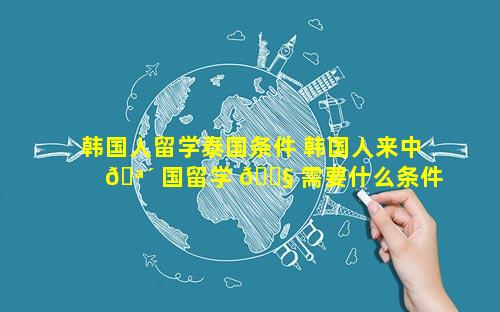 韩国人留学泰国条件 韩国人来中 🪴 国留学 🐧 需要什么条件